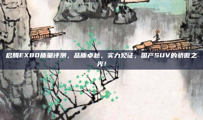 启腾EX80质量评测,品质卓越,实力见证,国产SUV的骄傲之光!