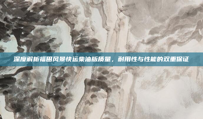 深度解析福田风景快运柴油版质量，耐用性与性能的双重保证