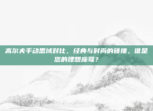 高尔夫手动思域对比，经典与时尚的碰撞，谁是您的理想座驾？