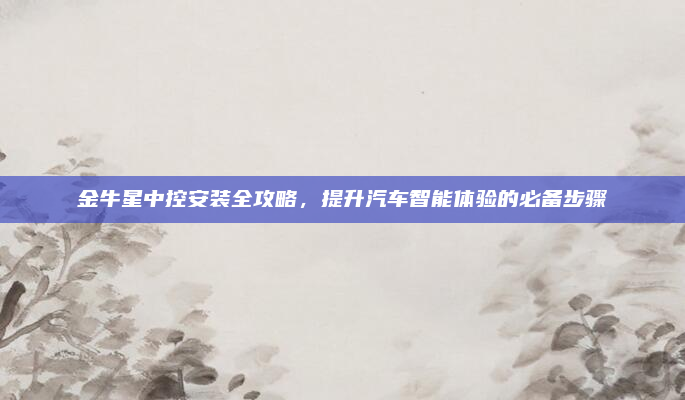 金牛星中控安装全攻略，提升汽车智能体验的必备步骤