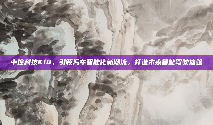 中控科技K10，引领汽车智能化新潮流，打造未来智能驾驶体验