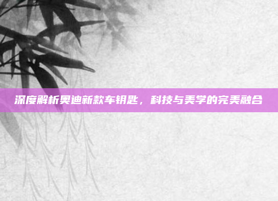 深度解析奥迪新款车钥匙,科技与美学的完美融合