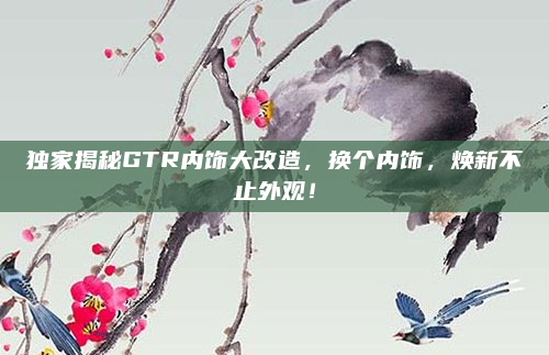 独家揭秘GTR内饰大改造，换个内饰，焕新不止外观！