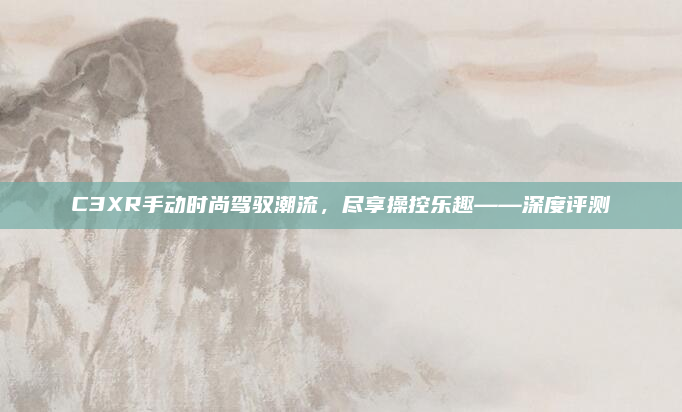 C3XR手动时尚驾驭潮流，尽享操控乐趣——深度评测
