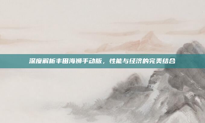 深度解析丰田海狮手动版，性能与经济的完美结合