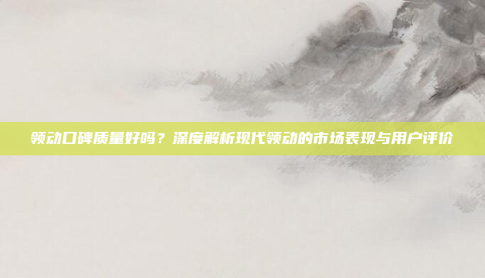 领动口碑质量好吗？深度解析现代领动的市场表现与用户评价