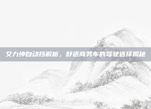 艾力绅自动挡解析，舒适商务车的驾驶选择揭秘