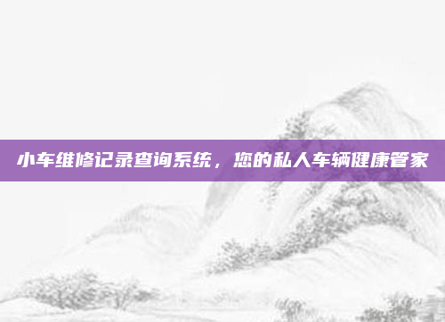 小车维修记录查询系统，您的私人车辆健康管家