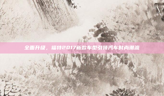 全面升级，福特2017新款车型引领汽车时尚潮流