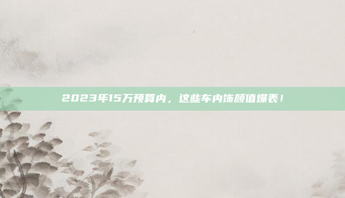 2023年15万预算内，这些车内饰颜值爆表！