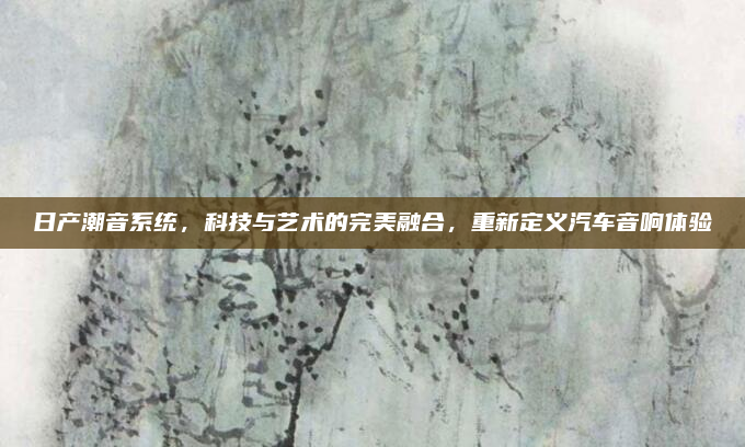 日产潮音系统,科技与艺术的完美融合,重新定义汽车音响体验
