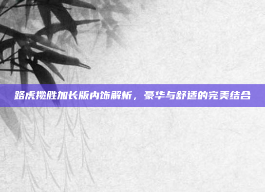 路虎揽胜加长版内饰解析,豪华与舒适的完美结合