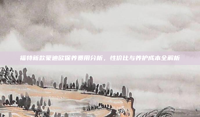 福特新款蒙迪欧保养费用分析，性价比与养护成本全解析