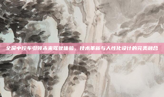 全屏中控车引领未来驾驶体验，技术革新与人性化设计的完美融合