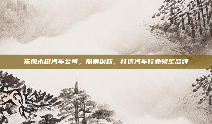 东风本田汽车公司，探索创新，打造汽车行业领军品牌
