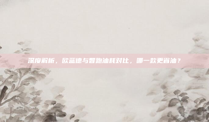 深度解析，欧蓝德与智跑油耗对比，哪一款更省油？