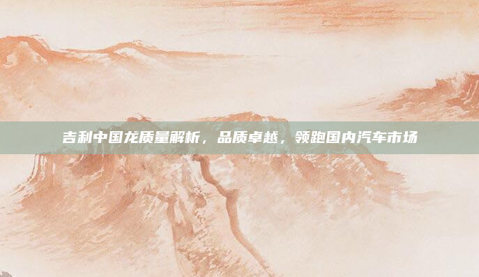 吉利中国龙质量解析,品质卓越,领跑国内汽车市场