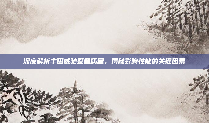 深度解析丰田威驰整备质量，揭秘影响性能的关键因素