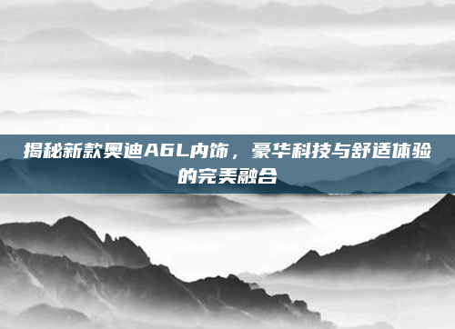 揭秘新款奥迪A6L内饰，豪华科技与舒适体验的完美融合
