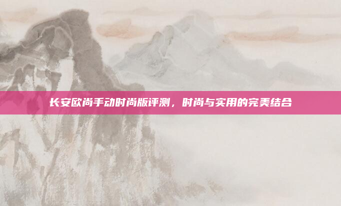 长安欧尚手动时尚版评测，时尚与实用的完美结合