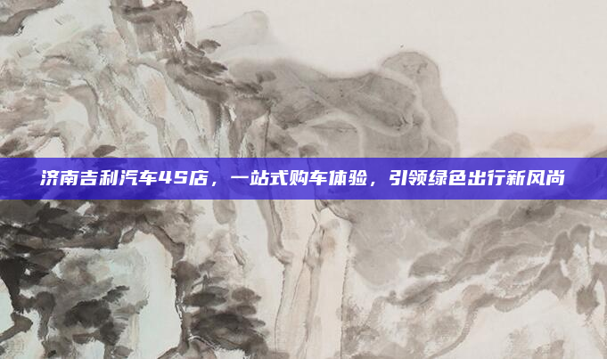 济南吉利汽车4S店，一站式购车体验，引领绿色出行新风尚