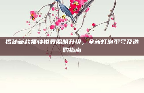 揭秘新款福特锐界照明升级,全新灯泡型号及选购指南