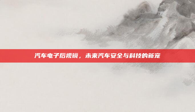 汽车电子后视镜，未来汽车安全与科技的新宠