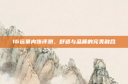 16远景内饰评测,舒适与品质的完美融合