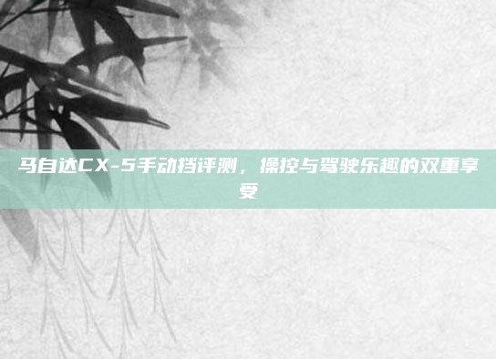 马自达CX-5手动挡评测，操控与驾驶乐趣的双重享受