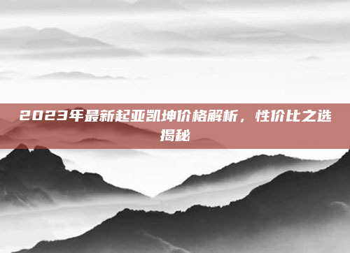 2023年最新起亚凯坤价格解析，性价比之选揭秘