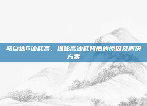 马自达6油耗高,揭秘高油耗背后的原因及解决方案