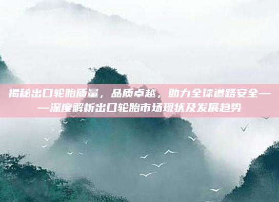 揭秘出口轮胎质量,品质卓越,助力全球道路安全——深度解析出口轮胎市场现状及发展趋势