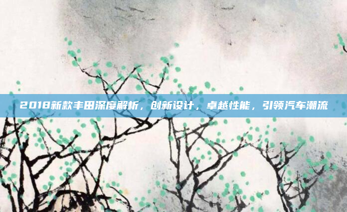 2018新款丰田深度解析，创新设计，卓越性能，引领汽车潮流