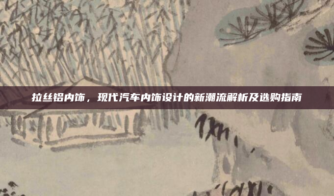 拉丝铝内饰,现代汽车内饰设计的新潮流解析及选购指南