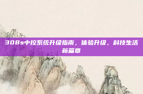 308s中控系统升级指南，体验升级，科技生活新篇章