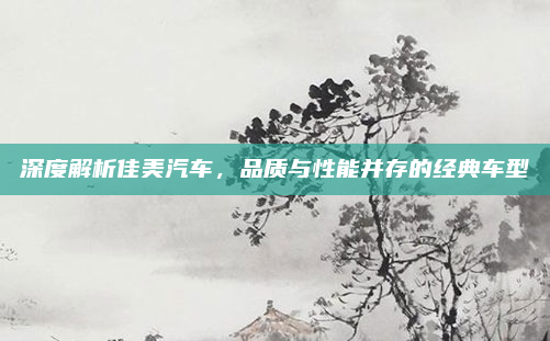 深度解析佳美汽车，品质与性能并存的经典车型