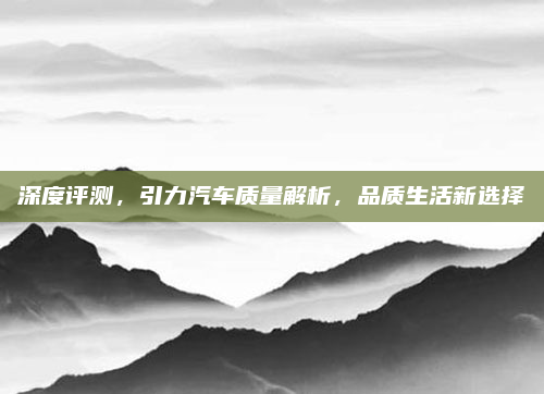 深度评测，引力汽车质量解析，品质生活新选择