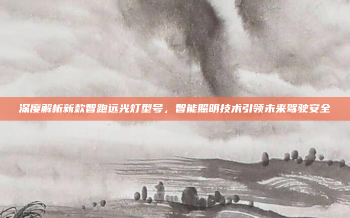 深度解析新款智跑远光灯型号，智能照明技术引领未来驾驶安全