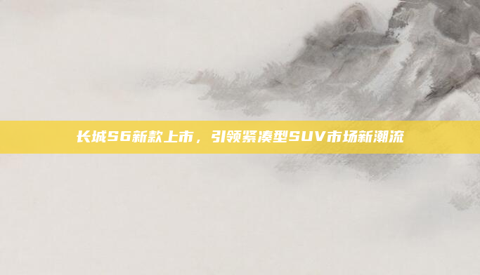 长城S6新款上市,引领紧凑型SUV市场新潮流