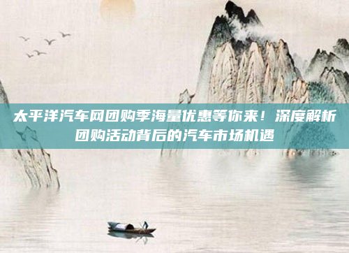 太平洋汽车网团购季海量优惠等你来!深度解析团购活动背后的汽车市场机遇