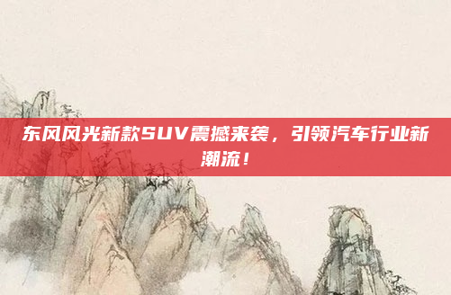 东风风光新款SUV震撼来袭,引领汽车行业新潮流!
