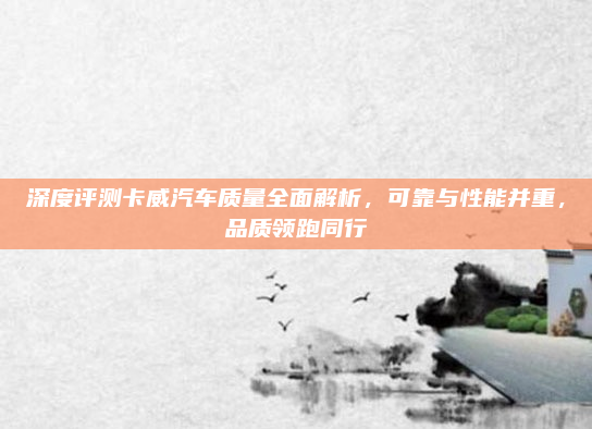 深度评测卡威汽车质量全面解析，可靠与性能并重，品质领跑同行