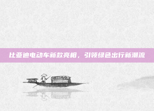 比亚迪电动车新款亮相，引领绿色出行新潮流