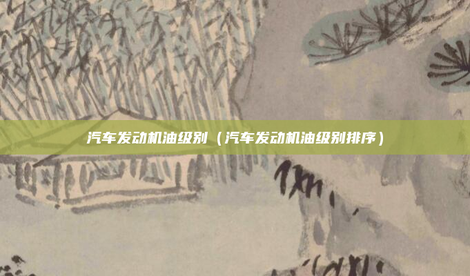 汽车发动机油级别（汽车发动机油级别排序）