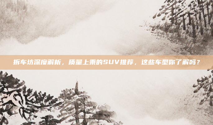 拆车坊深度解析，质量上乘的SUV推荐，这些车型你了解吗？