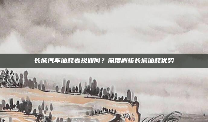 长城汽车油耗表现如何？深度解析长城油耗优势