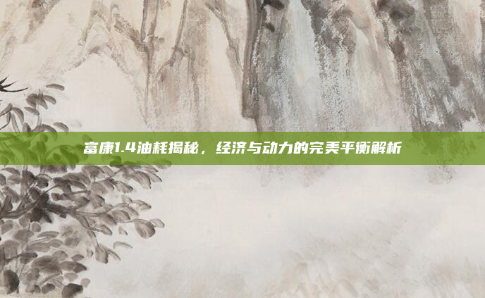 富康1.4油耗揭秘，经济与动力的完美平衡解析