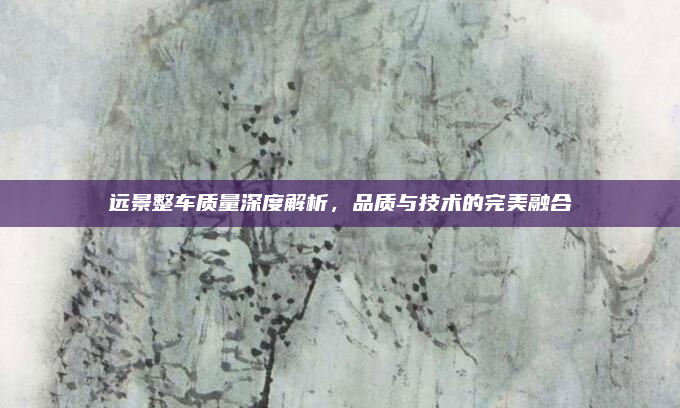 远景整车质量深度解析，品质与技术的完美融合