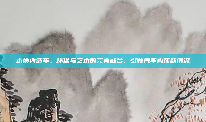 木质内饰车,环保与艺术的完美融合,引领汽车内饰新潮流
