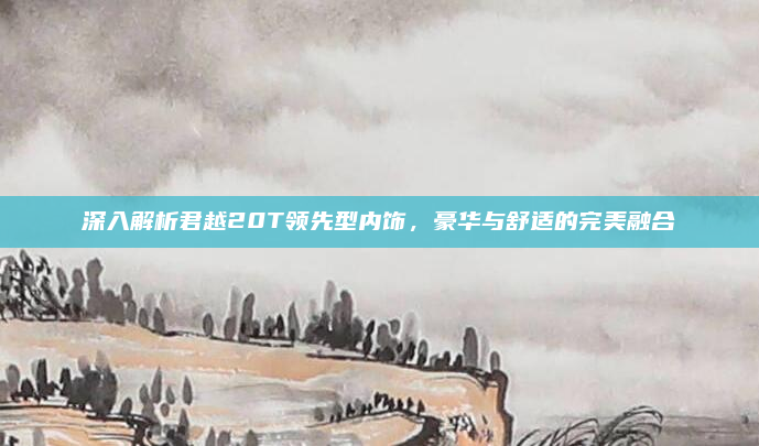 深入解析君越20T领先型内饰，豪华与舒适的完美融合